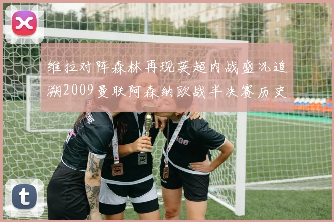 维拉对阵森林再现英超内战盛况追溯2009曼联阿森纳欧战半决赛历史