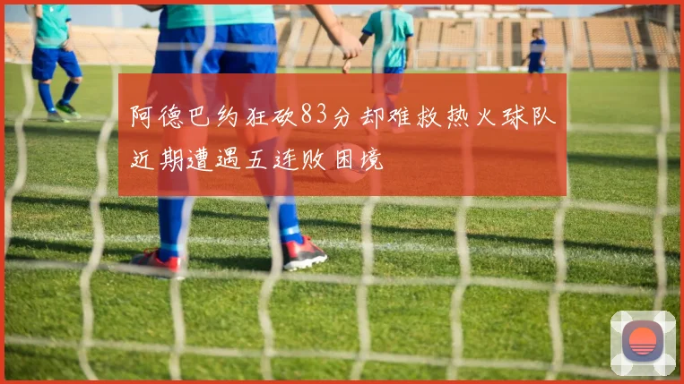 阿德巴约狂砍83分却难救热火球队近期遭遇五连败困境