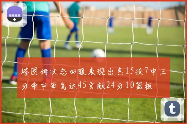 塔图姆状态回暖表现出色15投7中三分命中率高达45贡献24分10篮板