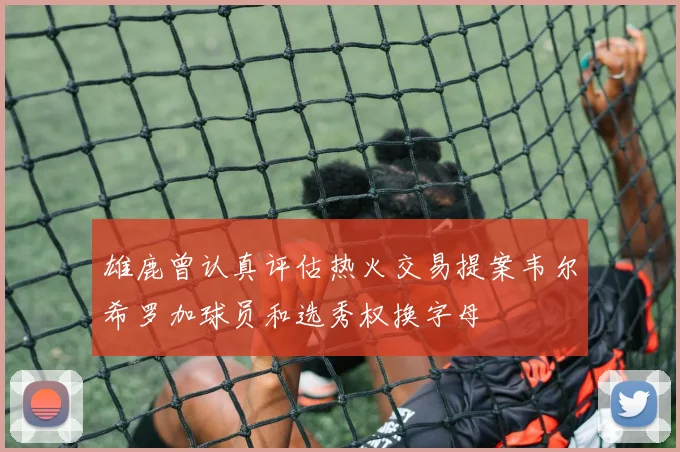雄鹿曾认真评估热火交易提案韦尔希罗加球员和选秀权换字母