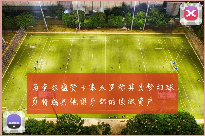马奎尔盛赞卡塞米罗称其为梦幻球员将成其他俱乐部的顶级资产