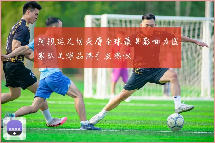 阿根廷足协荣膺全球最具影响力国家队足球品牌引发热议