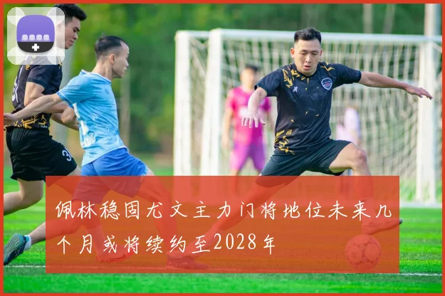佩林稳固尤文主力门将地位未来几个月或将续约至2028年