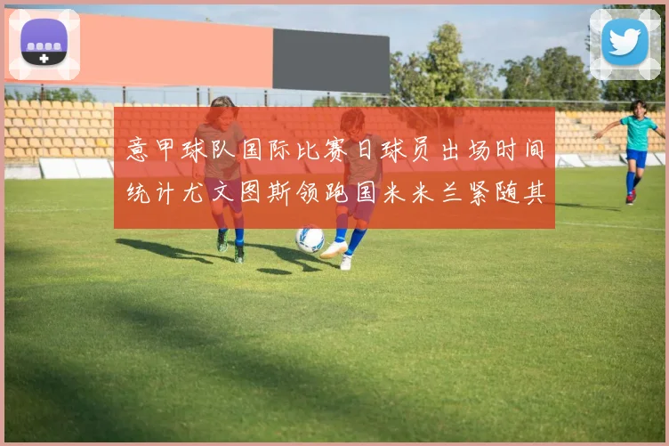 意甲球队国际比赛日球员出场时间统计尤文图斯领跑国米米兰紧随其后