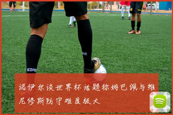 诺伊尔谈世界杯话题称姆巴佩与维尼修斯防守难度极大