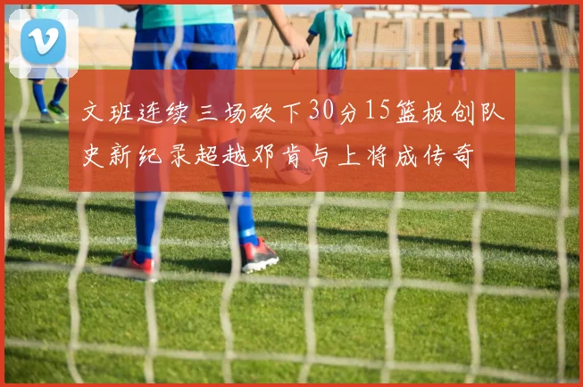 文班连续三场砍下30分15篮板创队史新纪录超越邓肯与上将成传奇
