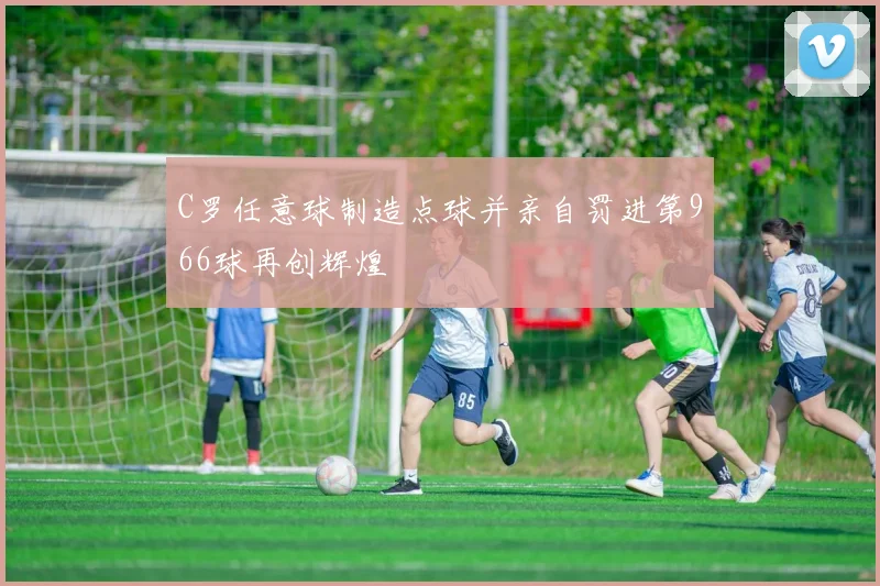 C罗任意球制造点球并亲自罚进第966球再创辉煌
