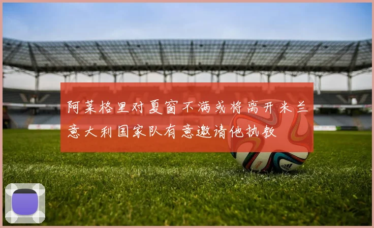 阿莱格里对夏窗不满或将离开米兰意大利国家队有意邀请他执教