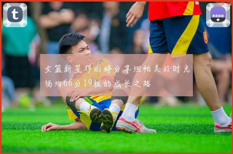 女篮新星邓雨婷分享坦帕美好时光场均66分19板的成长之路